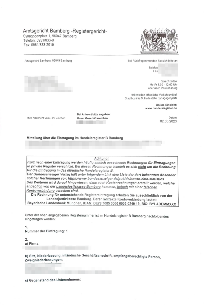 Dieser ALT-Text wurde automatisch erstellt. Einige Dinge wurden mit XXX oder Firmenname anonymisiert. Es handelt sich um einen Brief:

Amtsgericht Bamberg -Registergericht-
Synagogenptatz 1, 96047 Bamberg
Telefon : 0951 / 833-0
Fax: 0951/833-2015
________________
Amtsgericht Bamberg, 96045 Bamberg

Mitteilung über die Eintragung im Handelsregister B Bamberg
Datum 02.05.2023

Achtung!
Kurz nach einer Eintragung werden häufig amtlich aussehende Rechnungen für Eintragungen in private Register verschickt. Bei diesen Rechnungen handelt es sich nicht um die Rechnung für die Eintragung in das öffentliche Handelsregister B
Der Bundesanzeiger Verlag hält unter folgendem Link eine Liste der dort bekannten Absender solcher Rechnungen vor: https:www.bundesanzeiger.de/pub/de/howto-data-statistics
Des Weiteren wird darauf hingewiesen, dass auch Kostenrechnungen erstellt werden, welche angeblich von der Landesjustizkasse Bamberg kommen, jedoch mit einer falschen
Kontoverbindung versehen sind.
Die Rechnung für untenstehende Registereintragung erhalten Sie ausschließlich von der
Landesjustizkasse Bamberg. Deren konkrete Kontoverbindung lautet:
Bayerische Landesbank München, IBAN: DE78 7'105 0000 0003 0249 19, BIC: BYLADEMMXXX

Unter der oben angegebenen Registernummer ist im Handelsregister B Bamberg nachfolgendes eingetragen worden:
1.
Nummer der Eintragung: 1
2.
a) Firma:
XXX
b) Sitz, Niederlassung, inländische Geschäftsanschrift, empfangsberechtigte Person,
Zweigniederlassungen:
XXX
c) Gegenstand des Unternehmens:


